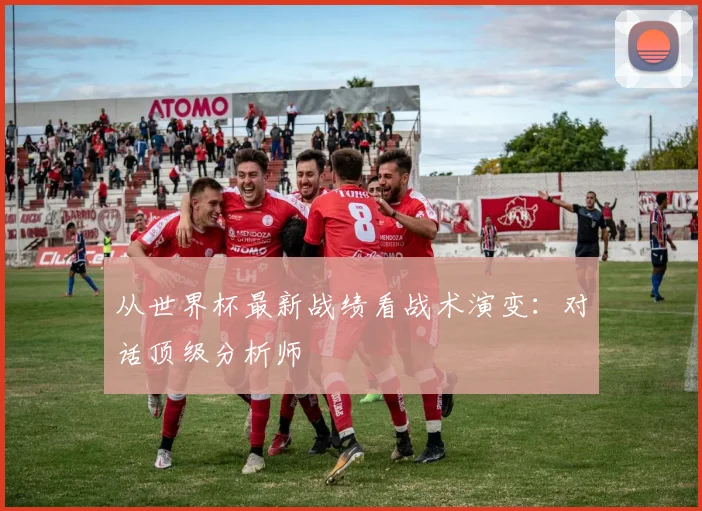 从世界杯最新战绩看战术演变：对话顶级分析师