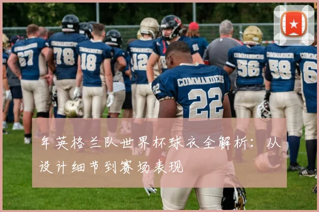 年英格兰队世界杯球衣全解析：从设计细节到赛场表现
