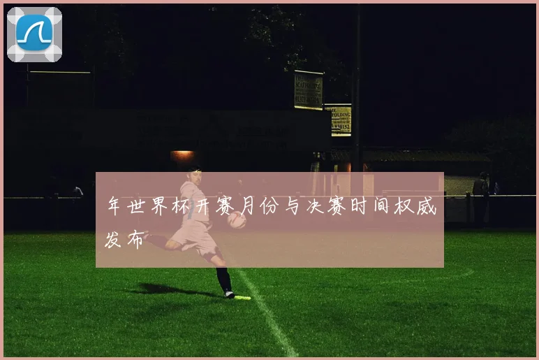 年世界杯开赛月份与决赛时间权威发布