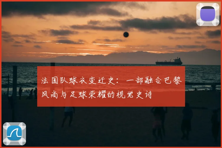 法国队球衣变迁史：一部融合巴黎风尚与足球荣耀的视觉史诗