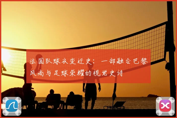 法国队球衣变迁史：一部融合巴黎风尚与足球荣耀的视觉史诗