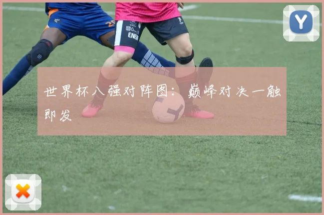 世界杯八强对阵图：巅峰对决一触即发