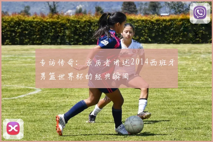专访传奇：亲历者讲述2014西班牙男篮世界杯的经典瞬间