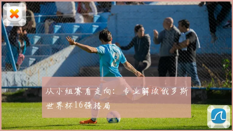 从小组赛看走向：专业解读俄罗斯世界杯16强格局