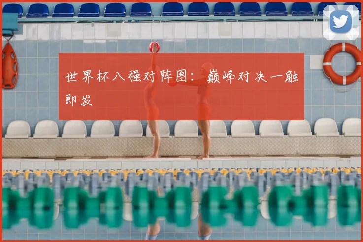 世界杯八强对阵图：巅峰对决一触即发