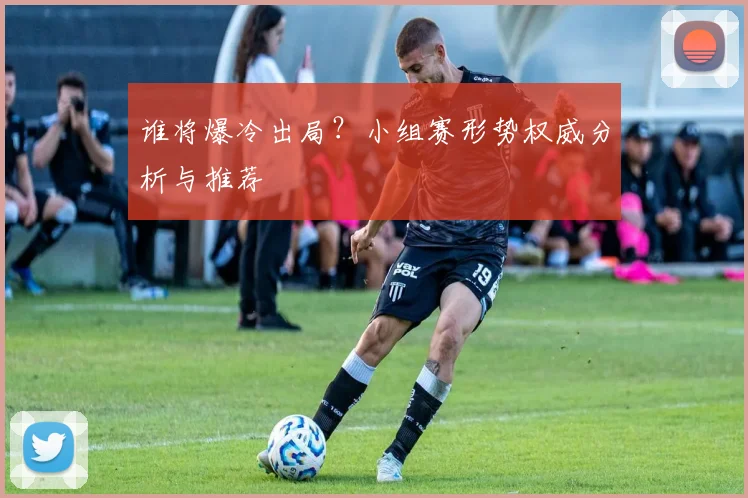 谁将爆冷出局?小组赛形势权威分析与推荐