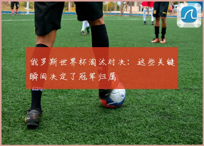 俄罗斯世界杯淘汰对决：这些关键瞬间决定了冠军归属
