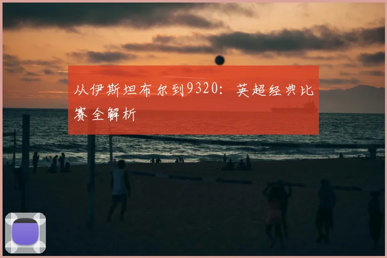 从伊斯坦布尔到9320：英超经典比赛全解析