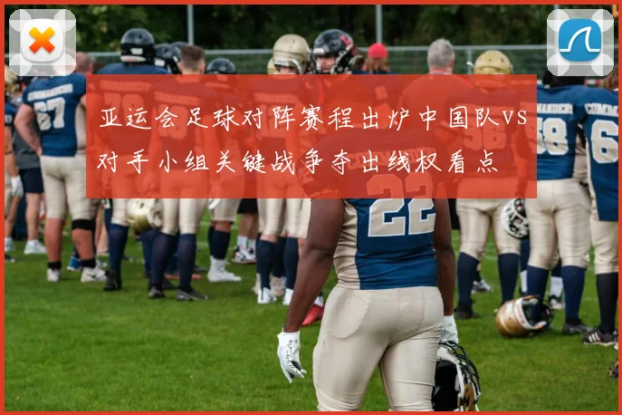 亚运会足球对阵赛程出炉中国队vs对手小组关键战争夺出线权看点