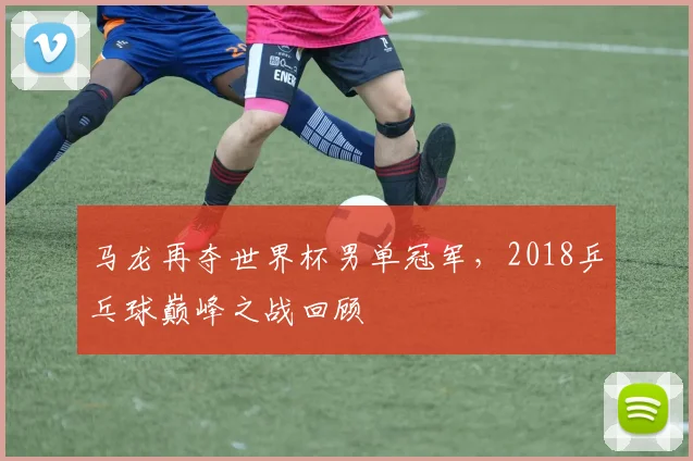 马龙再夺世界杯男单冠军，2018乒乓球巅峰之战回顾