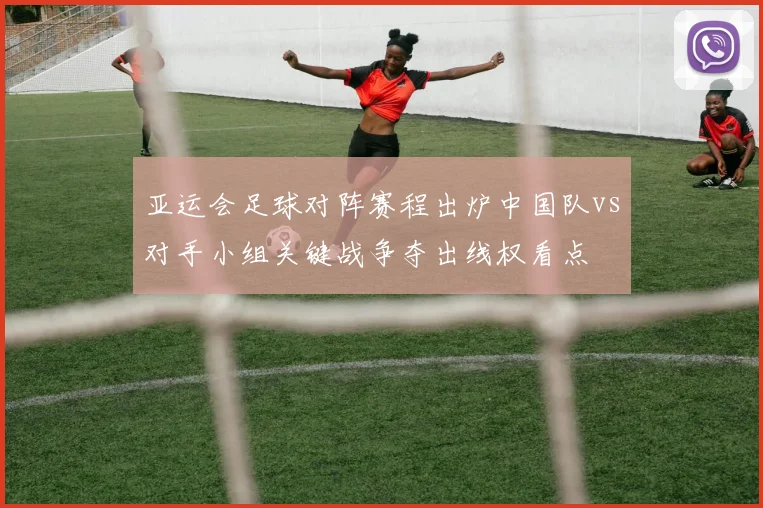 亚运会足球对阵赛程出炉中国队vs对手小组关键战争夺出线权看点