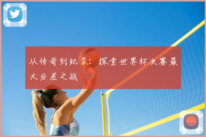 从传奇到纪录：探索世界杯决赛最大分差之战