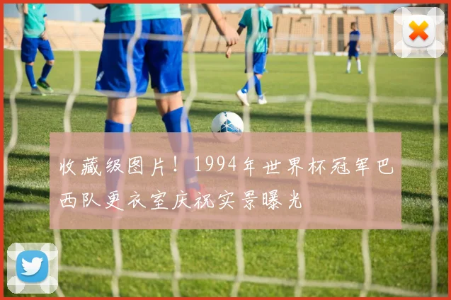 收藏级图片！1994年世界杯冠军巴西队更衣室庆祝实景曝光