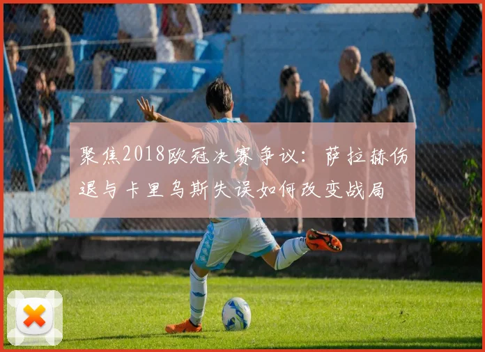 聚焦2018欧冠决赛争议：萨拉赫伤退与卡里乌斯失误如何改变战局