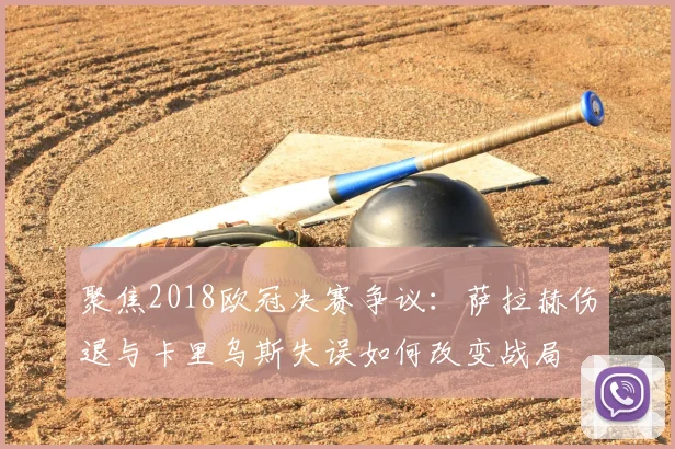 聚焦2018欧冠决赛争议：萨拉赫伤退与卡里乌斯失误如何改变战局