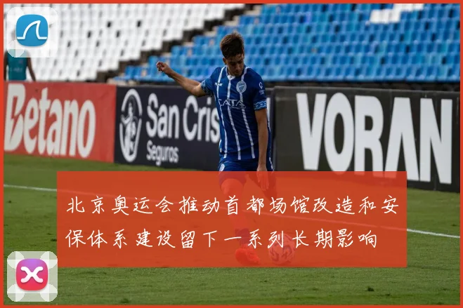 北京奥运会推动首都场馆改造和安保体系建设留下一系列长期影响